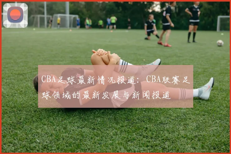 CBA足球最新情况报道：CBA联赛足球领域的最新发展与新闻报道