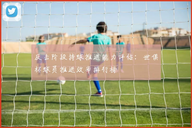 反击阶段持球推进能力评估：世俱杯球员推进效率排行榜