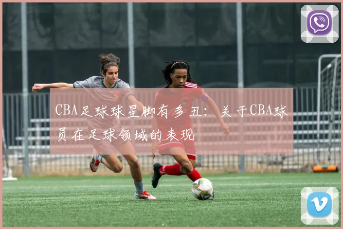 CBA足球球星脚有多丑:关于CBA球员在足球领域的表现