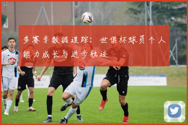 多赛季数据追踪:世俱杯球员个人能力成长与进步轨迹