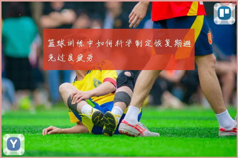 篮球训练中如何科学制定恢复期避免过度疲劳