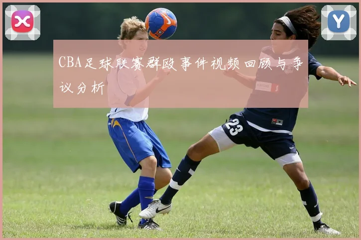 CBA足球联赛群殴事件视频回顾与争议分析