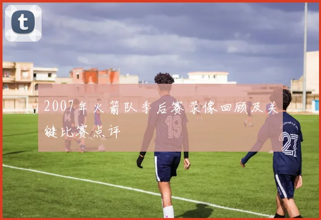 2007年火箭队季后赛录像回顾及关键比赛点评