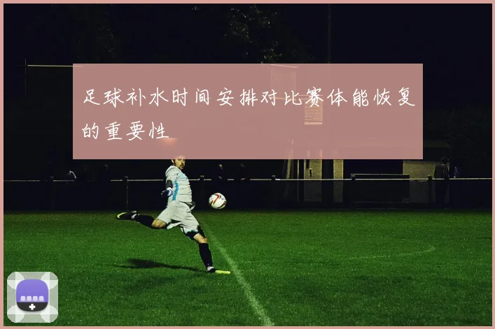 足球补水时间安排对比赛体能恢复的重要性